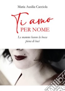 Ti amo per nome. Le mamme hanno la bocca piena di baci libro di Cacciola Maria Ausilia