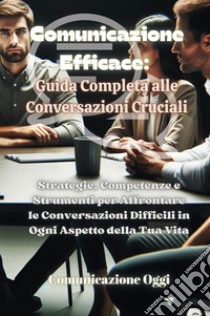 Comunicazione efficace: guida completa alle conversazioni cruciali. Strategie, competenze e strumenti per affrontare le conversazioni difficili in ogni aspetto della tua vita libro