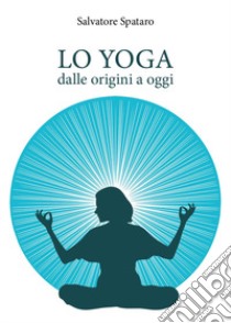 Lo yoga. Dalle origini a oggi libro di Spataro Salvatore