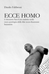 Ecce homo. L'olocausto Neo-Con: malattia senile socio-patologica delle élite tecno-finanziarie iniziatiche libro di Fabbroni Danilo