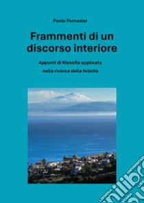 Frammenti di un discorso interiore. Appunti di filosofia applicata nella ricerca della felicità libro di Fornasier Paolo