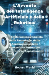 L'avvento dell'intelligenza artificiale e della robotica. Un'esplorazione completa delle tecnologie, delle applicazioni e delle prospettive future per innovatori e appassionati libro