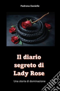 Il diario segreto di Mistress Lady Rose. Una storia di dominazione libro di Padrona Danielle