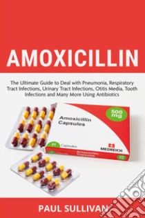 Amoxicillin. The ultimate guide to deal with pneumonia, respiratory tract infections, urinary tract infections, otitis media, tooth infections and many more using antibiotics libro di Sullivan Paul