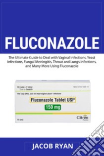 Fluconazole. The ultimate guide to deal with vaginal infections, yeast infections, fungal meningitis, throat and lungs infections, and many more using fluconazole libro di Ryan Jacob