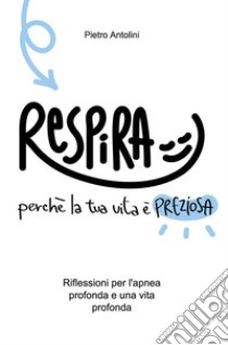 Respira perché la tua vita è preziosa. Riflessioni per l'apnea profonda e una vita profonda libro di Antolini Pietro