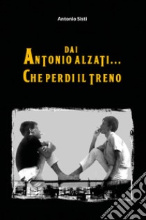 Dai Antonio alzati... che perdi il treno libro di Sisti Antonio