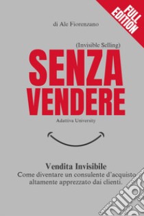 Senza vendere. Vendita invisibile. Come diventare un consulente d'acquisto altamente apprezzato dai clienti libro di Fiorenzano Ale