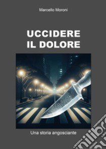 Uccidere il dolore. Una storia angosciante libro di Moroni Marcello