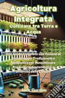 Agricoltura integrata. Coltivare tra terra e acqua. Una guida completa alla fusione di giardinaggio tradizionale e idroponica per massimizzare produzione, sostenibilità e diversità delle colture libro