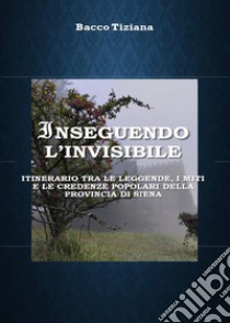 Inseguendo l'invisibile. Itinerario tra le leggende, i miti e le credenze popolari della provincia di Siena libro di Bacco Tiziana