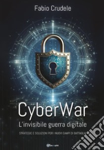 CyberWar. L'invisibile guerra digitale. Strategie e soluzioni per i nuovi campi di battaglia libro di Crudele Fabio