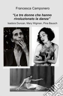 Le tre donne che hanno rivoluzionato la danza. Isadora Duncan, Mary Wigman, Pina Bausch libro di Camponero Francesca