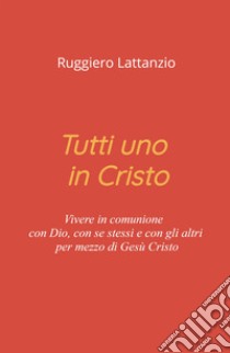 Tutti uno in Cristo. Vivere in comunione con Dio, con sé stessi e con gli altri per mezzo di Gesù Cristo libro di Lattanzio Ruggiero