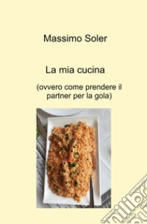 La mia cucina (ovvero come prendere il partner per la gola) libro di Soler Massimo