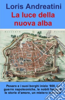 La luce della nuova alba. Pesaro e i suoi borghi inizio '800. Le guerre napoleoniche, le nobili famiglie, le storie d'amore, un mistero intricato libro di Andreatini Loris