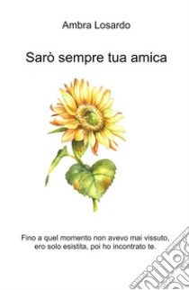 Sarò sempre tua amica. Fino a quel momento non avevo mai vissuto, ero solo esistita, poi ho incontrato te. libro di Ambra Losardo