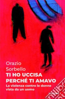 Ti ho uccisa perché ti amavo. Vol. 1: La violenza contro le donne vista da un uomo libro di Sorbello Orazio