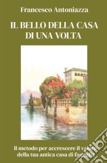 Il bello della casa di una volta. Il metodo per accrescere il valore della tua antica casa di famiglia libro di Antoniazza Francesco