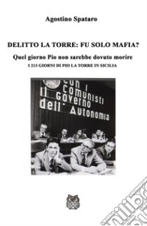 Delitto La Torre: fu solo mafia?. Quel giorno Pio non sarebbe dovuto morire. I 213 giorni di Pio La Torre in Sicilia libro di Spataro Agostino