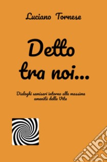 Detto tra noi... Dialoghi semiseri intorno alle massime amenità della vita libro di Tornese Luciano