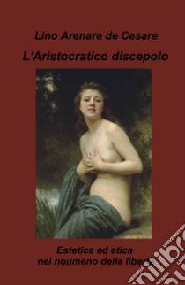 L'aristocratico discepolo. Estetica ed etica nel noumeno della libertà libro di Arenare Zullo Lino