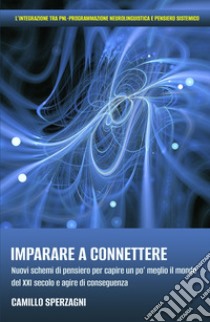 Imparare a connettere. Nuovi schemi di pensiero per capire un po' meglio il mondo del XXI secolo e agire di conseguenza libro di Sperzagni Camillo