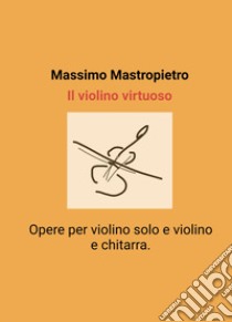 Il violino virtuoso.. Opere per violino solo e violino e chitarra. libro di Massimo Mastropietro.