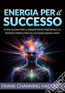 Energia per il successo. Come aumentare il magnetismo personale e il potere eterico per un successo senza limiti libro di Haddock Frank C.