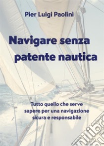 Navigare senza patente nautica. Tutto quello che serve sapere per una navigazione sicura e responsabile libro di Paolini Pier Luigi