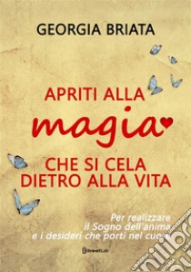 Apriti alla magia che si cela dietro alla vita. Per realizzare il sogno della tua anima e i desideri che porti nel cuore libro di Briata Georgia