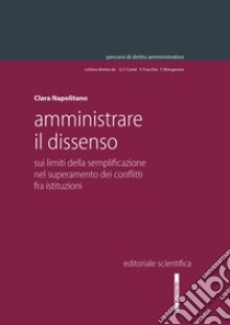 Amministrare il dissenso. Sui limiti della semplificazione nel superamento dei conflitti fra istituzioni libro di Napolitano Clara