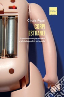 Corpi estranei. Convivere con pacemaker e altri dispositivi sottopelle libro di Pozzi Cinzia