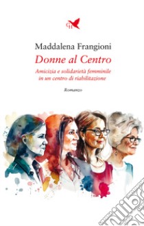 Donne al centro. Amicizia e solidarietà femminile in un centro di riabilitazione libro di Frangioni Maddalena