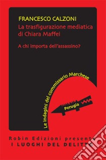 La trasfigurazione mediatica di Chiara Maffei. A chi importa dell'assassino? Le indagini del commissario Marchese libro di Calzoni Francesco