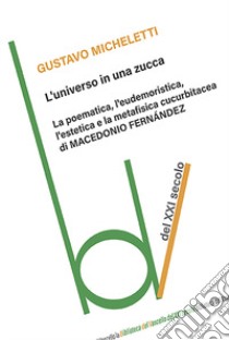 L'universo in una zucca. La poematica, l'eudemoristica, l'estetica e la metafisica cucurbitacea di Macedonio Fernandez libro di Micheletti Gustavo