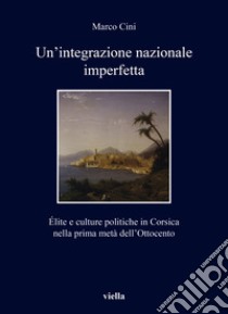 Un'integrazione nazionale imperfetta. Élite e culture politiche in Corsica nella prima metà dell'Ottocento libro di Cini Marco