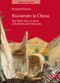 Ricostruire la Chiesa. San Paolo fuori le mura nella Roma dell'Ottocento libro di Wittman Richard