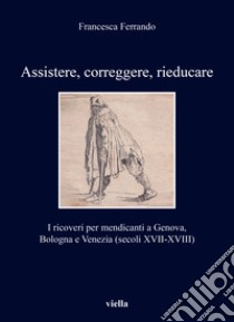 Assistere, correggere, rieducare. I ricoveri per mendicanti a Genova, Bologna e Venezia (secoli XVII-XVIII) libro di Ferrando Francesca