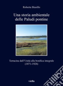 Una storia ambientale delle paludi pontine dall'unità. Terracina dall'Unità alla bonifica integrale (1871-1928) libro di Biasillo Roberta