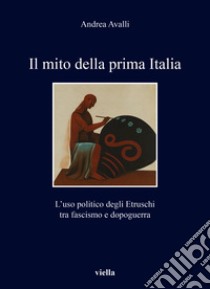 Il mito della prima Italia. L'uso politico degli Etruschi tra fascismo e dopoguerra libro di Avalli Andrea