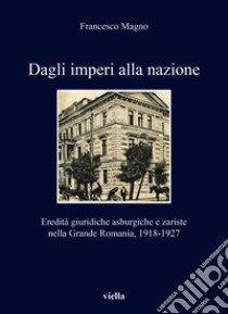 Dagli imperi alla nazione. Eredità giuridiche asburgiche e zariste nella Grande Romania, 1918-1927 libro di Magno Francesco