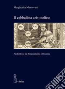 Il cabbalista aristotelico. Paolo Ricci tra Rinascimento e Riforma libro di Mantovani Margherita