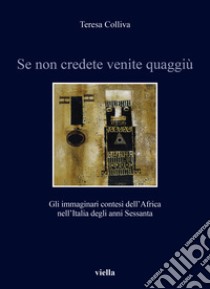 Se non credete venite quaggiù. Gli immaginari contesi dell'Africa nell'Italia degli anni Sessanta libro di Colliva Teresa