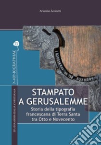 Stampato a Gerusalemme. Storia della tipografia francescana di Terra Santa tra Otto e Novecento libro di Leonetti Arianna