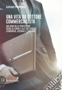 Una vita da dottore commercialista. Una gran bella professione vicina all'uomo e alle sue esigenze economiche, aziendali e familiari libro di Propersi Adriano