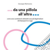 Da una pillola all'altra. Come sono cambiate le abitudini sessuali degli italiani dal Dopoguerra a oggi libro di Martorana Giuseppe