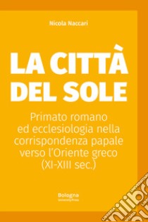 La Città del Sole. Primato romano ed ecclesiologia nella corrispondenza papale verso l'Oriente greco (XI-XIII sec.) libro di Naccari Nicola