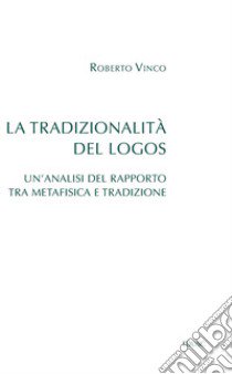 La tradizionalità del Logos. Un'analisi del rapporto tra metafisica e tradizione libro di Vinco Roberto