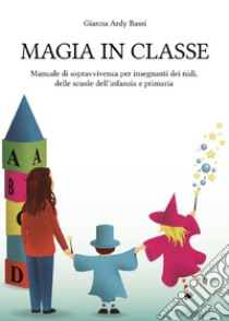 Magia in classe. Manuale di sopravvivenza per insegnanti dei nidi, delle scuole dell'infanzia e primaria libro di Ardy Bassi Gianna